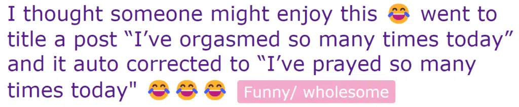 I went to title a post "I've orgasmed so many times today" and it auto corrected to "I've prayed so many times today"