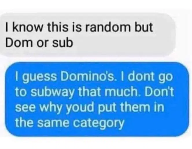 I know this is random but dom or sub?
I guess Dominos. I don't go to Subway that much. Don't see why you'd put them in the same category.